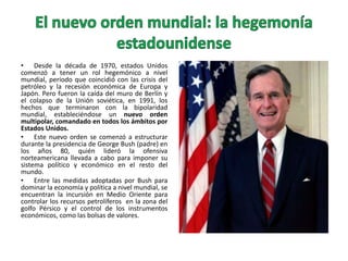 • Desde la década de 1970, estados Unidos
comenzó a tener un rol hegemónico a nivel
mundial, período que coincidió con las crisis del
petróleo y la recesión económica de Europa y
Japón. Pero fueron la caída del muro de Berlín y
el colapso de la Unión soviética, en 1991, los
hechos que terminaron con la bipolaridad
mundial, estableciéndose un nuevo orden
multipolar, comandado en todos los ámbitos por
Estados Unidos.
• Este nuevo orden se comenzó a estructurar
durante la presidencia de George Bush (padre) en
los años 80, quién lideró la ofensiva
norteamericana llevada a cabo para imponer su
sistema político y económico en el resto del
mundo.
• Entre las medidas adoptadas por Bush para
dominar la economía y política a nivel mundial, se
encuentran la incursión en Medio Oriente para
controlar los recursos petrolíferos en la zona del
golfo Pérsico y el control de los instrumentos
económicos, como las bolsas de valores.

 