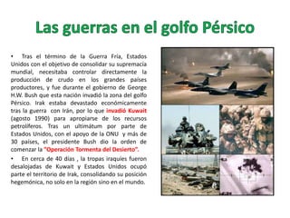 • Tras el término de la Guerra Fría, Estados
Unidos con el objetivo de consolidar su supremacía
mundial, necesitaba controlar directamente la
producción de crudo en los grandes países
productores, y fue durante el gobierno de George
H.W. Bush que esta nación invadió la zona del golfo
Pérsico. Irak estaba devastado económicamente
tras la guerra con Irán, por lo que invadió Kuwait
(agosto 1990) para apropiarse de los recursos
petrolíferos. Tras un ultimátum por parte de
Estados Unidos, con el apoyo de la ONU y más de
30 países, el presidente Bush dio la orden de
comenzar la ”Operación Tormenta del Desierto”.
• En cerca de 40 días , la tropas iraquíes fueron
desalojadas de Kuwait y Estados Unidos ocupó
parte el territorio de Irak, consolidando su posición
hegemónica, no solo en la región sino en el mundo.

 