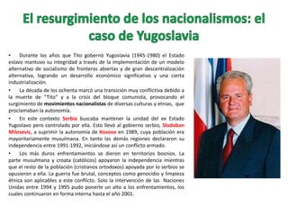 •
Durante los años que Tito gobernó Yugoslavia (1945-1980) el Estado
eslavo mantuvo su integridad a través de la implementación de un modelo
alternativo de socialismo de fronteras abiertas y de gran descentralización
alternativa, logrando un desarrollo económico significativo y una cierta
industrialización.
•
La década de los ochenta marcó una transición muy conflictiva debido a
la muerte de “Tito” y a la crisis del bloque comunista, provocando el
surgimiento de movimientos nacionalistas de diversas culturas y etnias, que
proclamaban la autonomía.
•
En este contexto Serbia buscaba mantener la unidad del ex Estado
Yugoslavo pero controlado por ella. Esto llevó al gobierno serbio, Slodoban
Milosevic, a suprimir la autonomía de Kosovo en 1989, cuya población era
mayoritariamente musulmana. En tanto las demás regiones declararon su
independencia entre 1991-1992, iniciándose así un conflicto armado.
•
Los más duros enfrentamientos se dieron en territorios bosnios. La
parte musulmana y croata (católicos) apoyaron la independencia mientras
que el resto de la población (cristianos ortodoxos) apoyada por lo serbios se
opusieron a ella. La guerra fue brutal, conceptos como genocidio y limpieza
étnica son aplicables a este conflicto. Solo la intervención de las Naciones
Unidas entre 1994 y 1995 pudo ponerle un alto a los enfrentamientos, los
cuales continuaron en forma interna hasta el año 2001.

 