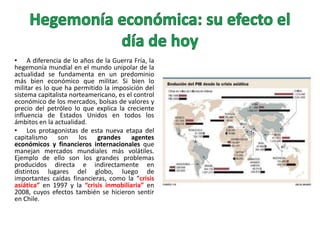 • A diferencia de lo años de la Guerra Fría, la
hegemonía mundial en el mundo unipolar de la
actualidad se fundamenta en un predominio
más bien económico que militar. Si bien lo
militar es lo que ha permitido la imposición del
sistema capitalista norteamericano, es el control
económico de los mercados, bolsas de valores y
precio del petróleo lo que explica la creciente
influencia de Estados Unidos en todos los
ámbitos en la actualidad.
• Los protagonistas de esta nueva etapa del
capitalismo son los grandes agentes
económicos y financieros internacionales que
manejan mercados mundiales más volátiles.
Ejemplo de ello son los grandes problemas
producidos directa e indirectamente en
distintos lugares del globo, luego de
importantes caídas financieras, como la “crisis
asiática” en 1997 y la “crisis inmobiliaria” en
2008, cuyos efectos también se hicieron sentir
en Chile.

 
