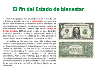 • Uno de los procesos más extraordinarios en el mundo, tras
la 2° Guerra Mundial, fue el de la globalización, en cuanto a la
difusión de la información y la economía mundial. Los medios de
comunicación, por una parte, acercaron en tiempo y espacio los
acontecimientos mundiales. En tanto, luego de los Acuerdos de
Bretton Woods en 1944, se habían sentado las bases del orden
económico capitalista. Si bien la globalización ayudó a al
desarrollo de la política de Estado de bienestar, permitió, al
mismo tiempo, transmitir más rápida y claramente sus fallas.
• Las política de bienestar, que había sido diseñada para
terminar con los profundos problemas sociales provocados por
un descontrolado proceso de industrialización y una economía
carente de regulación , no fue nunca capaz de aplicar en la
realidad los discursos y las teorías que fundamentaban su
existencia. Los movimientos sociales y las protestas
estudiantiles, fueron una evidencia, que el Estado no era
percibido como agente capaz de generar el cambio. El continuó
crecimiento económico era prácticamente el único fundamento
de su existencia y se convirtió en el último bastión de sus
defensores.

 