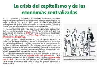 • El acelerado y constante crecimiento económico mundial,
impulsado principalmente por los nuevos avances tecnológicos, no
llegó a todos los países por igual, viéndose mayormente
privilegiados los países industrializados – Estados Unidos, Europa y
Japón- y en aquellas regiones productoras de petróleo.
• La competencia entre las tres grandes potencias económicas
del momento produjo que, en 1973, los precios del petróleo
aumentasen en exceso. La OPEP ya venía incrementado los precios
del “crudo” desde la guerra del Yom Kippur, llegando a provocar la
primera crisis del petróleo.
• Los conflictos político-religiosos en el Medio Oriente, la
reducción de la producción en casi un 20 % causó un alza inmediata
en los precios del barril. El efecto inmediato fue la desestabilización
de las principales economías del mundo, provocando que los
gobiernos gastaran más, que aumentara la inflación y el desempleo,
obligando a muchas naciones no desarrolladas a endeudarse más
allá de su capacidad, para poder soportar la crisis.
• La situación mundial no mejoró e incluso empeoró a fines de la
década cuando ocurrió la segunda crisis del petróleo en 1979.
Nuevamente conflictos en el Oriente Medio – como la guerra entre
Irak e Irán – dispararon los precios de los combustibles. Esta
situación se mantuvo hasta 1981, cuando los precios tendieron a
normalizarse

 