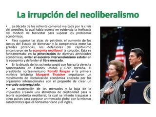 • La década de los ochenta comenzó marcada por la crisis
del petróleo, la cual había puesto en evidencia la ineficacia
del modelo de bienestar para superar los problemas
económicos.
• Para superar las alzas de petróleo, el aumento de los
costos del Estado de bienestar y la competencia entre las
grandes potencias, los defensores del capitalismo
encontraron en la economía neoliberal la solución. Esta se
fundamentaba en la privatización de diversas actividades
económicas, evitar el excesivo intervencionismo estatal en
la economía y defender el libre mercado.
• En la década de los ochenta surgió con fuerza la derecha
conservadora en Estados Unidos y Gran Bretaña. El
presidente norteamericano Ronald Reagan y la primera
ministra británica Margaret Thatcher impulsaron un
movimiento de liberalización económica apoyado por los
organismo internacionales con el propósito de crear un
mercado autorregulado.
• La reactivación de los mercados y la baja de lo
impuestos crearon una atmósfera de credibilidad para la
teoría económica neoliberal, la cual se intento traspasar a
otros países para asegurar un mercado global con la mismas
característica que el norteamericano y el inglés.

 