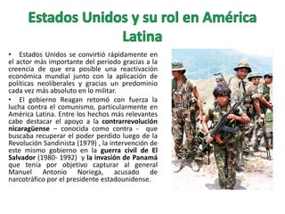 • Estados Unidos se convirtió rápidamente en
el actor más importante del período gracias a la
creencia de que era posible una reactivación
económica mundial junto con la aplicación de
políticas neoliberales y gracias un predominio
cada vez más absoluto en lo militar.
• El gobierno Reagan retomó con fuerza la
lucha contra el comunismo, particularmente en
América Latina. Entre los hechos más relevantes
cabe destacar el apoyo a la contrarrevolución
nicaragüense – conocida como contra - que
buscaba recuperar el poder perdido luego de la
Revolución Sandinista (1979) , la intervención de
este mismo gobierno en la guerra civil de El
Salvador (1980- 1992) y la invasión de Panamá
que tenía por objetivo capturar al general
Manuel Antonio Noriega, acusado de
narcotráfico por el presidente estadounidense.

 