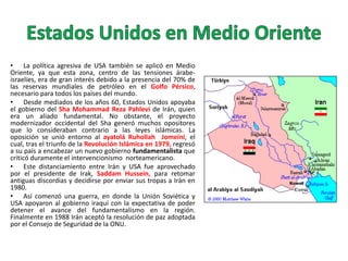 • La política agresiva de USA también se aplicó en Medio
Oriente, ya que esta zona, centro de las tensiones árabeisraelíes, era de gran interés debido a la presencia del 70% de
las reservas mundiales de petróleo en el Golfo Pérsico,
necesario para todos los países del mundo.
• Desde mediados de los años 60, Estados Unidos apoyaba
el gobierno del Sha Mohammad Reza Pahlevi de Irán, quien
era un aliado fundamental. No obstante, el proyecto
modernizador occidental del Sha generó muchos opositores
que lo consideraban contrario a las leyes islámicas. La
oposición se unió entorno al ayatolá Ruhollah Jomeini, el
cual, tras el triunfo de la Revolución Islámica en 1979, regresó
a su país a encabezar un nuevo gobierno fundamentalista que
criticó duramente el intervencionismo norteamericano.
• Este distanciamiento entre Irán y USA fue aprovechado
por el presidente de Irak, Saddam Hussein, para retomar
antiguas discordias y decidirse por enviar sus tropas a Irán en
1980.
• Así comenzó una guerra, en donde la Unión Soviética y
USA apoyaron al gobierno iraquí con la expectativa de poder
detener el avance del fundamentalismo en la región.
Finalmente en 1988 Irán aceptó la resolución de paz adoptada
por el Consejo de Seguridad de la ONU.

 
