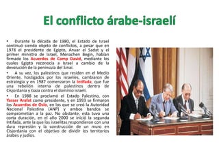 • Durante la década de 1980, el Estado de Israel
continuó siendo objeto de conflictos, a pesar que en
1978 el presidente de Egipto, Anuar el Sadat y el
primer ministro de Israel, Menachen Begin, habían
firmado los Acuerdos de Camp David, mediante los
cuales Egipto reconocía a Israel a cambio de la
devolución de la península del Sinaí.
• A su vez, los palestinos que residen en el Medio
Oriente, hostigados por los israelíes, cambiaron de
estrategia y en 1987 comenzaron la Intifada, que fue
una rebelión interna de palestinos dentro de
Cisjordania y Gaza contra el dominio israelí.
• En 1988 se proclamó el Estado Palestino, con
Yasser Arafat como presidente, y en 1993 se firmaron
los Acuerdos de Oslo, en los que se creó la Autoridad
Nacional Palestina (ANP) y ambos bandos se
comprometían a la paz. No obstante, esta tuvo una
corta duración, en el año 2000 se inició la segunda
Intifada, ante la que los israelitas respondieron con una
dura represión y la construcción de un muro en
Cisjordania con el objetivo de dividir los territorios
árabes y judíos.

 