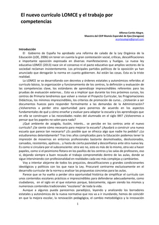 1
El nuevo currículo LOMCE y el trabajo por
competencias
Alfonso Cortés Alegre.
Maestro del CEIP Mamés Esperabé de Ejea (Zaragoza)
acortesalegre@gmail.com
Introducción
El Gobierno de España ha aprobado una reforma de calado de la Ley Orgánica de la
Educación (LOE, 2006) sin tener en cuenta la gran contestación social, críticas, descalificaciones
e importante oposición expresada en diversas manifestaciones y huelgas. La nueva ley
educativa LOMCE (2013) nace sin el consenso ni el pacto educativo que amplios sectores de la
sociedad reclaman insistentemente. Los principales partidos políticos de la oposición ya han
anunciado que derogarán la norma en cuanto gobiernen. Así están las cosas. Esta es la triste
realidad.
La LOMCE se va desarrollando con decretos y órdenes estatales y autonómicos referidos al
currículo básico, la organización y funcionamiento de los centros, la definición y evaluación de
las competencias clave, los estándares de aprendizaje imprescindibles referentes para las
pruebas de evaluación externas… Esto va a implicar que durante los tres próximos cursos, los
centros de Primaria tendremos que volver a revisar el Proyecto Curricular, las Programaciones
Didácticas, los mínimos imprescindibles, los criterios de promoción de curso… ¿Volverán a ser
documentos huecos para responder formalmente a las demandas de la Administración?
¿Volveremos a perder otra oportunidad para ponernos de acuerdo en los aspectos
fundamentales de qué y cómo enseñar y evaluar para adaptar la escuela y los aprendizajes que
en ella se construyen a las necesidades reales del alumnado en el siglo XXI? ¿Volveremos a
pensar que los papeles no valen para nada?
¿Qué ambiente de acogida, ilusión, interés… se percibe en los centros ante el nuevo
currículo? ¿Se siente cómo necesario para mejorar la escuela? ¿Ayudará a construir una nueva
escuela que parece tan necesaria? ¿Es posible que se ofrezca algo que nadie ha pedido? ¿Lo
estudiaremos detenidamente? Tras tres años complicados para la Educación podemos tener la
impresión de movernos en entornos profesionales bastante desmotivados, desilusionados,
cansados, resistentes, apáticos… y hasta de cierta pasividad y desconfianza ante otra nueva ley.
Es como si circulara por el subconsciente: otra vez no, esto es más de lo mismo, otra vez a hacer
papeles, como si el pesimismo flotara en los pasillos de los centros y las salas de profesores, eso
sí, dejando siempre a buen recaudo el trabajo comprometido dentro de las aulas, donde se
sigue interviniendo con profesionalidad en realidades cada vez más complejas y cambiantes.
Voy a intentar alejarme de todos los prejuicios, descalificaciones y grandes condicionantes
ideológicos y políticos con los que nace la Ley. Procuraré centrarme exclusivamente en el
desarrollo curricular de la norma y analizar las propuestas concretas para las aulas.
Parece que se ha vuelto a perder otra oportunidad histórica de simplificar el currículo con
unos contenidos escolares prácticos e imprescindibles para defenderse adecuadamente, como
ciudadanos, en el siglo en el que estamos porque, básicamente, siguen siendo los mismos y
numerosos contenidos tradicionales “escolares” de toda la vida.
Aunque a algunos pueda parecernos paradójico, leyendo y analizando los borradores
estatales y autonómicos de la nueva normativa que nos va a ir inundando, hemos de coincidir
en que la mejora escolar, la renovación pedagógica, el cambio metodológico y la innovación
 