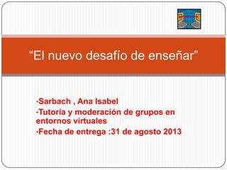 •Sarbach , Ana Isabel
•Tutoría y moderación de grupos en
entornos virtuales
•Fecha de entrega :31 de agosto 2013
“El nuevo desafío de enseñar”
 