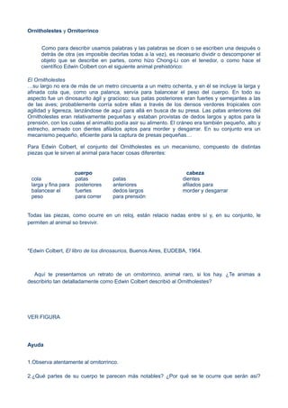 Ornitholestes y Ornitorrinco
Como para describir usamos palabras y las palabras se dicen o se escriben una después o
detrás de otra (es imposible decirlas todas a la vez), es necesario dividir o descomponer el
objeto que se describe en partes, como hizo Chong-Li con el tenedor, o como hace el
científico Edwin Colbert con el siguiente animal prehistórico:
El Ornitholestes
…su largo no era de más de un metro cincuenta a un metro ochenta, y en él se incluye la larga y
afinada cola que, como una palanca, servía para balancear el peso del cuerpo. En todo su
aspecto fue un dinosaurito ágil y gracioso; sus patas posteriores eran fuertes y semejantes a las
de las aves; probablemente corría sobre ellas a través de los densos verdores tropicales con
agilidad y ligereza, lanzándose de aquí para allá en busca de su presa. Las patas anteriores del
Ornitholestes eran relativamente pequeñas y estaban provistas de dedos largos y aptos para la
prensión, con los cuales el animalito podía asir su alimento. El cráneo era también pequeño, alto y
estrecho, armado con dientes afilados aptos para morder y desgarrar. En su conjunto era un
mecanismo pequeño, eficiente para la captura de presas pequeñas…
Para Edwin Colbert, el conjunto del Ornitholestes es un mecanismo, compuesto de distintas
piezas que le sirven al animal para hacer cosas diferentes:
cuerpo cabeza
cola patas patas dientes
larga y fina para posteriores anteriores afilados para
balancear el fuertes dedos largos morder y desgarrar
peso para correr para prensión
Todas las piezas, como ocurre en un reloj, están relacio nadas entre sí y, en su conjunto, le
permiten al animal so brevivir.
*Edwin Colbert, El libro de los dinosaurios, Buenos Aires, EUDEBA, 1964.
Aquí te presentamos un retrato de un ornitorrinco, animal raro, si los hay. ¿Te animas a
describirlo tan detalladamente como Edwin Colbert describió al Ornitholestes?
VER FIGURA
Ayuda
1.Observa atentamente al ornitorrinco.
2.¿Qué partes de su cuerpo te parecen más notables? ¿Por qué se te ocurre que serán así?
 