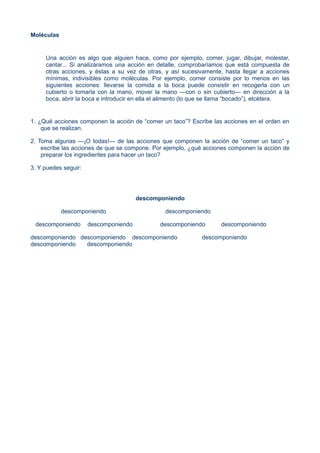 Moléculas
Una acción es algo que alguien hace, como por ejemplo, comer, jugar, dibujar, molestar,
cantar... Si analizáramos una acción en detalle, comprobaríamos que está compuesta de
otras acciones, y éstas a su vez de otras, y así sucesivamente, hasta llegar a acciones
mínimas, indivisibles como moléculas. Por ejemplo, comer consiste por lo menos en las
siguientes acciones: llevarse la comida a la boca puede consistir en recogerla con un
cubierto o tomarla con la mano, mover la mano —con o sin cubierto— en dirección a la
boca, abrir la boca e introducir en ella el alimento (lo que se llama “bocado”), etcétera.
1. ¿Qué acciones componen la acción de “comer un taco”? Escribe las acciones en el orden en
que se realizan.
2. Toma algunas —¡O todas!— de las acciones que componen la acción de “comer un taco” y
escribe las acciones de que se compone. Por ejemplo, ¿qué acciones componen la acción de
preparar los ingredientes para hacer un taco?
3. Y puedes seguir:
descomponiendo
descomponiendo descomponiendo
descomponiendo descomponiendo descomponiendo descomponiendo
descomponiendo descomponiendo descomponiendo descomponiendo
descomponiendo descomponiendo
 