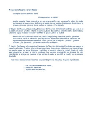 A engordar el sujeto y el predicado
Cualquier oración sencilla, como
El dragón atacó la ciudad,
puede engordar hasta convertirse en una gran oración o en un pequeño relato. Un lector
curioso podría hacer crecer fácilmente el sujeto de esa oración, imaginando de dónde es el
dragón, cómo es, cómo se llama, cuál es su historia… Por ejemplo:
El dragón Cienfuegos, el que destruyó la ciudad de Tlon, hijo del temible Fierabrás, que vive en el
corazón del volcán Eructrón y tiene el cuerpo cubierto de escamas brillantes como esmeraldas y
un aliento capaz de secar bosques y petrificar al ganado, atacó la ciudad.
Pero como nos quedó la oración “con cabeza de gigante y cuerpo de gnomo”, podemos
ahora hacer crecer el predicado, para equilibrarla. Podríamos formularle al predicado las
siguientes preguntas (y responderlas, claro): ¿cómo fue el ataque?, ¿cuándo?, ¿desde
dónde?, ¿por qué atacó?, ¿qué efectos produjo el ataque?:
El dragón Cienfuegos, el que destruyó la ciudad de Tlon, hijo del temible Fierabrás, que vive en el
corazón del volcán Eructrón y tiene el cuerpo cubierto de escamas brillantes como esmeraldas y
un aliento capaz de secar bosques y petrificar al ganado, atacó la ciudad desde el norte,
sorpresivamente, al caer la noche, asolando los campos, arrancando los árboles de raíz,
incendiando la chozas de madera y los techos de paja, y convirtió la región en un páramo
desolado.
Haz crecer las siguientes oraciones, engordando primero el sujeto y después el predicado:
1. Los cinco horribles estaban tristes...
2. Galileo no podía leer...
3. Agustina levantó el vuelo…
 