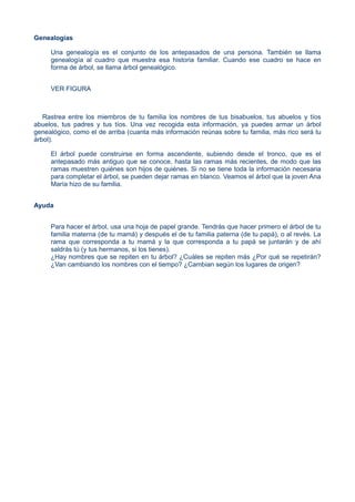 Genealogías
Una genealogía es el conjunto de los antepasados de una persona. También se llama
genealogía al cuadro que muestra esa historia familiar. Cuando ese cuadro se hace en
forma de árbol, se llama árbol genealógico.
VER FIGURA
Rastrea entre los miembros de tu familia los nombres de tus bisabuelos, tus abuelos y tíos
abuelos, tus padres y tus tíos. Una vez recogida esta información, ya puedes armar un árbol
genealógico, como el de arriba (cuanta más información reúnas sobre tu familia, más rico será tu
árbol).
El árbol puede construirse en forma ascendente, subiendo desde el tronco, que es el
antepasado más antiguo que se conoce, hasta las ramas más recientes, de modo que las
ramas muestren quiénes son hijos de quiénes. Si no se tiene toda la información necesaria
para completar el árbol, se pueden dejar ramas en blanco. Veamos el árbol que la joven Ana
María hizo de su familia.
Ayuda
Para hacer el árbol, usa una hoja de papel grande. Tendrás que hacer primero el árbol de tu
familia materna (de tu mamá) y después el de tu familia paterna (de tu papá), o al revés. La
rama que corresponda a tu mamá y la que corresponda a tu papá se juntarán y de ahí
saldrás tú (y tus hermanos, si los tienes).
¿Hay nombres que se repiten en tu árbol? ¿Cuáles se repiten más ¿Por qué se repetirán?
¿Van cambiando los nombres con el tiempo? ¿Cambian según los lugares de origen?
 