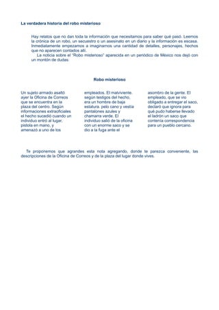 La verdadera historia del robo misterioso
Hay relatos que no dan toda la información que necesitamos para saber qué pasó. Leemos
la crónica de un robo, un secuestro o un asesinato en un diario y la información es escasa.
Inmediatamente empezamos a imaginarnos una cantidad de detalles, personajes, hechos
que no aparecen contados allí.
La noticia sobre el “Robo misterioso” aparecida en un periódico de México nos dejó con
un montón de dudas:
Robo misterioso
Un sujeto armado asaltó
ayer la Oficina de Correos
que se encuentra en la
plaza del centro. Según
informaciones extraoficiales
el hecho sucedió cuando un
individuo entró al lugar,
pistola en mano, y
amenazó a uno de los
empleados. El malviviente.
según testigos del hecho,
era un hombre de baja
estatura. pelo cano y vestía
pantalones azules y
chamarra verde. El
individuo salió de la oficina
con un enorme saco y se
dio a la fuga ante el
asombro de la gente. El
empleado, que se vio
obligado a entregar el saco,
declaró que ignora para
qué pudo haberse llevado
el ladrón un saco que
contenía correspondencia
para un pueblo cercano.
Te proponemos que agrandes esta nota agregando, donde te parezca conveniente, las
descripciones de la Oficina de Correos y de la plaza del lugar donde vives.
 