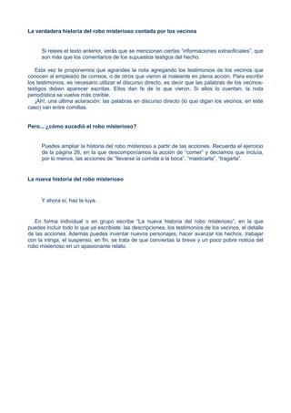 La verdadera historia del robo misterioso contada por los vecinos
Si relees el texto anterior, verás que se mencionan ciertas “informaciones extraoficiales”, que
son más que los comentarios de los supuestos testigos del hecho.
Esta vez te proponemos que agrandes la nota agregando los testimonios de los vecinos que
conocen al empleado de correos, o de otros que vieron al maleante en plena acción. Para escribir
los testimonios, es necesario utilizar el discurso directo, es decir que las palabras de los vecinos-
testigos deben aparecer escritas. Ellos dan fe de lo que vieron. Si ellos lo cuentan, la nota
periodística se vuelve más creíble.
¡Ah!, una última aclaración: las palabras en discurso directo (lo que digan los vecinos, en este
caso) van entre comillas.
Pero... ¿cómo sucedió el robo misterioso?
Puedes ampliar la historia del robo misterioso a partir de las acciones. Recuerda el ejercicio
de la página 26, en la que descomponíamos la acción de “comer” y decíamos que incluía,
por lo menos, las acciones de “llevarse la comida a la boca”, “masticarla”, “tragarla”.
La nueva historia del robo misterioso
Y ahora sí, haz la tuya.
En forma individual o en grupo escribe “La nueva historia del robo misterioso”, en la que
puedes incluir todo lo que ya escribiste: las descripciones, los testimonios de los vecinos, el detalle
de las acciones. Además puedes inventar nuevos personajes, hacer avanzar los hechos, trabajar
con la intriga, el suspenso, en fin, se trata de que conviertas la breve y un poco pobre noticia del
robo misterioso en un apasionante relato.
 