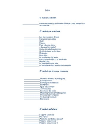 Índice
El nuevo Escriturón
_________________Claves secretas (que conviene recordar) para trabajar con
el Escriturón
El capítulo de al lechuza
________________Las travesuras de Crapul
________________Instrucciones inútiles
________________Guión
________________Figuras
________________Para volverse chino
________________¿Cucurucho o palito?
________________Coche de caballos eléctrico
________________Ornitholestes y ornitorrinco
________________Moléculas
________________Biografías
________________La respiración del texto
________________A engordar el sujeto y el predicado
________________Genealogías
________________La descripción que falta
________________La verdadera historia del robo misterioso
El capítulo de sirenas y centauros
_________________Duerme, duerme, murcielaguito
_________________Constelaciones
_________________Etimologías fantásticas
_________________Nombrario
_________________Igual a su nombre
_________________Tumbaburros
_________________El armario del perro
_________________Meter la prenariz en todas partes
_________________Definiciones tramposas
_________________Se busca profesauta
_________________Bichonario
El capítulo del charal
________________Se perdi’ una tecla
________________Pito Pérez
________________¡Adelante, bondadoso colega!
________________Palabras en aumento 1
________________Palabras en aumento II
 