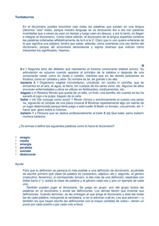 Tumbaburros
En el diccionario puedes encontrar casi todas las palabras que existen en una lengua
(decimos “casi” todas, porque nuestro lenguaje se va renovando día a día con palabras
inventadas que a veces se usan un tiempo y luego caen en desuso, y por lo tanto, no llegan
a integrar el diccionario). Como todos sabrán, el diccionario de la lengua española contiene
las palabras ordenadas alfabéticamente de la A a la Z. Claro que si uno quiere enterarse de
lo que significa una palabra, tendrá que saber, además, cómo orientarse una vez dentro del
diccionario; porque allí encontrará abreviaturas y signos diversos que indican cómo
interpretar los significados. Veamos:
B
b a f Segunda letra del alfabeto que representa el fonema consonante bilabial sonoro. Su
articulación es oclusiva cuando aparece al principio de la palabra o después de una
consonante nasal, como en basta o cambio, mientras que en las demás posiciones es
fricativa, como en cantaba y abre. Su nombre es be, be grande o be alta.
bacteria & f Organismo vegetal microsc6pico, unicelular, sin núcleo ni clorofiIa, que se
encuentra en el aire, el agua, la tierra, los cuerpos de los seres vivos, etc. Algunos de ellos
provocan enfermedades y otros se utilizan en fertilizantes, medicamentos, etc.
bagazo s m Residuo fibroso que queda de un tallo, un fruto, una semilla, etc cuando se les ha
sacado el jugo o la pulpa: bagazo de la caña.
bailar v intr (Se conjuga como amar} 1 Mover rítmica y armónicamente el cuerpo una perso
na, siguiendo el compás de una pieza musical 2 Moverse repetidamente algo sin salirse de
un lugar determinado porque tiene juego o está suelto 3 Bailar un trompo, una pirinola, etc 1-
hacer que. giren sobre sí mismos.
bailarín 1 s Persona que se dedica profesionalmente al baile 2 adj Que baila: perro bailarín
muñeca bailarina.
¿Te animas a definir las siguientes palabras como lo haría el diccionario?
? onagro
? roseta
? sinergia
? peraleda
? avenate
? destoconar
Ayuda
Para que tu definición se parezca lo más posible a una definición de diccionario, acuérdate
de escribir primero qué clase de palabra es (sustantivo, adjetivo, etc.); segundo, el género
(masculino, femenino), si corresponde; tercero, si das más de una definición, sepáralas con
doble barra (/ /), aclara la clase de palabra y el género cada vez y pon un ejemplo de cada
una.
También pueden jugar al diccionario. Se juega en grupo: uno del grupo busca las
palabras en el diccionario y anota las definiciones. Los demás tienen que inventar sus
definiciones. Cuando terminan, se las entregan al que tenga el diccionario y éste lee todas
las de cada palabra, incluyendo la verdadera, a ver si adivinan cuál es. Los que adivinen —y
también los que hayan escrito las definiciones con la mayor cantidad de votos— tienen un
punto por cada acierto o por cada voto a favor.
 