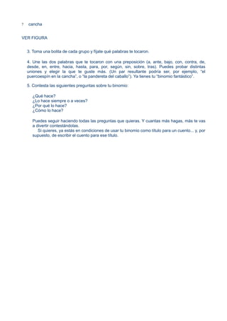 ? cancha
VER FIGURA
3. Toma una bolita de cada grupo y fíjate qué palabras te tocaron.
4. Une las dos palabras que te tocaron con una preposición (a, ante, bajo, con, contra, de,
desde, en, entre, hacia, hasta, para, por, según, sin, sobre, tras). Puedes probar distintas
uniones y elegir la que te guste más. (Un par resultante podría ser, por ejemplo, “el
puercoespín en la cancha”, o “la pandereta del caballo”). Ya tienes tu “binomio fantástico”.
5. Contesta las siguientes preguntas sobre tu binomio:
¿Qué hace?
¿Lo hace siempre o a veces?
¿Por qué lo hace?
¿Cómo lo hace?
Puedes seguir haciendo todas las preguntas que quieras. Y cuantas más hagas, más te vas
a divertir contestándolas.
Si quieres, ya estás en condiciones de usar tu binomio como título para un cuento... y, por
supuesto, de escribir el cuento para ese título.
 