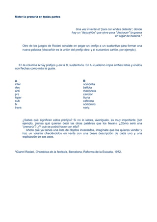 Meter la prenariz en todas partes
Una vez inventé el “país con el des delante”, donde
hay un “descañón” que sirve para “deshacer” la guerra
en lugar de hacerla.*
Otro de los juegos de Rodari consiste en pegar un prefijo a un sustantivo para formar una
nueva palabra (descañón es la unión del prefijo des- y el sustantivo cañón, por ejemplo).
En la columna A hay prefijos y en la B, sustantivos. En tu cuaderno copia ambas listas y únelos
con flechas como más te guste.
A
inter
des
anti
pre
hiper
sub
bi
trans
B
sombrilla
bellota
marioneta
canción
lluvia
cafetera
sombrero
nariz
¿Sabes qué significan estos prefijos? Si no lo sabes, averígualo, es muy importante (por
ejemplo, piensa qué quieren decir las otras palabras que los llevan). ¿Cómo será una
“prenariz”? ¿Y qué se podrá hacer con ella?
Ahora que ya tienes una lista de objetos inventados, imagínate que los quieres vender y
haz un volante ofreciéndolos en venta con una breve descripción de cada uno y una
explicación de sus usos.
*Gianni Rodari, Gramática de la fantasía, Barcelona, Reforma de la Escuela, 1972.
 