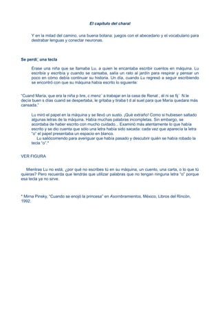 El capítulo del charal
Y en la mitad del camino, una buena botana: juegos con el abecedario y el vocabulario para
destrabar lenguas y conectar neuronas.
Se perdi´ una tecla
Érase una niña que se llamaba Lu, a quien le encantaba escribir cuentos en máquina. Lu
escribía y escribía y cuando se cansaba, salía un rato al jardín para respirar y pensar un
poco en cómo debía continuar su historia. Un día, cuando Lu regresó a seguir escribiendo
se encontró con que su máquina había escrito lo siguiente:
“Cuand María, que era la niña p bre, c menz´ a trabajar en la casa de Renat , él ni se fij´ N le
decía buen s días cuand se despertaba, le gritaba y tiraba t d al suel para que María quedara más
cansada.”
Lu miró el papel en la máquina y se llevó un susto. ¡Qué extraño! Como si hubiesen saltado
algunas letras de la máquina. Había muchas palabras incompletas. Sin embargo, se
acordaba de haber escrito con mucho cuidado... Examinó más atentamente lo que había
escrito y se dio cuenta que sólo una letra había sido sacada: cada vez que aparecía la letra
“o” el papel presentaba un espacio en blanco.
Lu saliócorriendo para averiguar que había pasado y descubrir quién se había robado la
tecla “o”.*
VER FIGURA
Mientras Lu no está, ¿por qué no escribes tú en su máquina, un cuento, una carta, o lo que tú
quieras? Pero recuerda que tendrás que utilizar palabras que no tengan ninguna letra “o” porque
esa tecla ya no sirve.
* Mirna Pinsky, “Cuando se enojó la princesa” en Asornbramientos, México, Libros del Rincón,
1992.
 