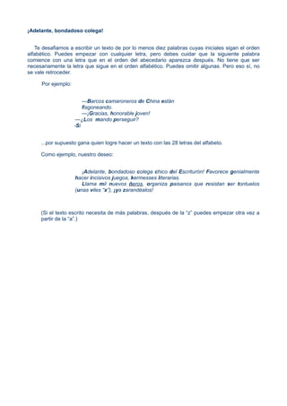 ¡Adelante, bondadoso colega!
Te desafiamos a escribir un texto de por lo menos diez palabras cuyas iniciales sigan el orden
alfabético. Puedes empezar con cualquier letra, pero debes cuidar que la siguiente palabra
comience con una letra que en el orden del abecedario aparezca después. No tiene que ser
necesariamente la letra que sigue en el orden alfabético. Puedes omitir algunas. Pero eso sí, no
se vale retroceder.
Por ejemplo:
—Barcos camaroneros de China están
fisgoneando.
—¡Gracias, honorable joven!
—¿Los mando perseguir?
-Si
...por supuesto gana quien logre hacer un texto con las 28 letras del alfabeto.
Como ejemplo, nuestro deseo:
¡Adelante, bondadoso colega chico del Escriturón! Favorece genialmente
hacer incisivos juegos, kermesses literarias.
Llama mil nuevos ñeros, organiza paisanos que resistan ser tontuelos
(unas viles “x”), ¡ya zarandéalos!
(Si el texto escrito necesita de más palabras, después de la “z” puedes empezar otra vez a
partir de la “a”.)
 