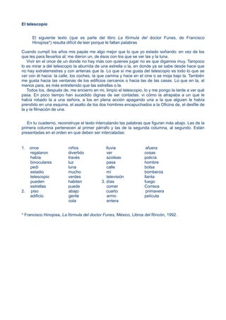 El telescopio
El siguiente texto (que es parte del libro La fórmula del doctor Funes, de Francisco
Hinojosa*) resulta difícil de leer porque le faltan palabras
Cuando cumplí los años mis papás me algo mejor que lo que yo estado soñando: en vez de los
que les para llevarlos al, me dieron un, de ésos con los que se ver las y la luna.
Vivir en el once de un donde no hay más con quienes jugar no es que digamos muy. Tampoco
lo es mirar a del telescopio la aburrida de una estrella o la, en donde ya se sabe desde hace que
no hay extraterrestres y con antenas que la. Lo que sí me gusta del telescopio es todo lo que se
ver con él hacia: la calle, los coches, la que camina y hace en el cine o se moja bajo la. También
me gusta hacia las ventanas de los edificios cercanos o hacia las de las casas. Lo que en la, al
menos para, es más entretenido que las estrellas o la.
Todos los, después de, me encierro en mi, limpio el telescopio, lo y me pongo la tarde a ver qué
pasa. En poco tiempo han sucedido dignas de ser contadas: vi cómo la atrapaba a un que le
había robado la a una señora, a los en plena acción apagando una a la que alguien le había
prendido en una esquina, el asalto de los dos hombres encapuchados a la Oficina de, el desfile de
la y la filmación de una.
En tu cuaderno, reconstruye el texto intercalando las palabras que figuran más abajo. Las de la
primera columna pertenecen al primer párrafo y las de la segunda columna, al segundo. Están
presentadas en el orden en que deben ser intercaladas:
1. once niños lluvia afuera
regalaron divertido ver cosas
había través azoteas policía
binoculares luz pasa hombre
pedí luna calle bolsa
estadio mucho mí bomberos
telescopio verdes televisión llanta
pueden habiten 3. días fuego
estrellas puede comer Correos
2. piso abajo cuarto primavera
edificio gente armo película
cola entera
* Francisco Hinojosa, La fórmula del doctor Funes, México, Libros del Rincón, 1992.
 