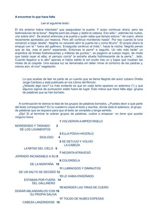 A encontrar lo que hace falta
Lee el siguiente texto:
El día anterior había intentado* que aseguraban la puerta. Y quiso continuar ahora, pero las
lastimaduras de la boca*. Negrita paró las orejas y ladeó la cabeza. Eso sólo,*, además los nudos,
uno sobre otro*. Se acercó entonces a la puerta y quién sabe que tiempo estuvo * de cuero, ahora
reciamente apretados por resecos. Pero allí continuó mordiendo hasta*. Por eso cuando la luna
comenzó a bajar desde*, Negrita no necesitó abrir la puerta tal y como Bruno*. El propio jíbaro la
empujó con la * fuera del gallinero. Enseguida continuó al trote,*, hacia la noche. Negrita pensó
que se iba, mas el perro* esperando. Entonces la perra* a seguirlo. Un rato más tarde* un
enjambre de limitas fosforescentes y millares de puntos,*, se pegaron al cuerpo negro, de modo
que hasta rayar el alba, el perrazo corría* la extraña silueta fosforescente de la perra,* , lado.
Cuando llegaron a lo alto* apenas si había salido el sol oculto tras un y bajas que rozaban las
moles de la cúspide. Una escasa luz se derramaba sin deter minar el contorno de las piedras y,
menos aún, el vivo* vegetación.
Lo que acabas de leer es parte de un cuento que se llama Negrita del autor cubano Onelio
Jorge Cardoso y está publicado en los Libros del Rincón.
¿Notaste algo raro? Lo más evidente es que en cada tanto aparece un asterisco (*) y que
algunos signos de puntuación están fuera de lugar. Esto indica que hace falta algo: grupos
de palabras que se han borrado.
A continuación te damos la lista de los grupos de palabras borrados. ¿Puedes decir a qué parte
del texto corresponden? En tu cuaderno copia el texto y escribe, donde está el asterisco, el grupo
de palabras que se requiera para que el texto se complete y tenga sentido.
¡Ojo! Si al terminar te sobran grupos de palabras, vuelve a empezar: no tiene que quedar
ninguno fuera.
1 VOLVIERON A IMPED1RSELO
MORDIENDO Y TIRANDO 2
DE LOS LIGAMENTOS
3 ELLA PODíA HACERLO
SIGILOSO 4
5 SE DETUVO Y VOLVIO
LA CABEZA
LA MITAD DEL CIELO 6
7 NEGRITA ATRAVESÓ
JOPANDO INCANSABLE A SU 8
9 COLORDELA
DE LA MONTAÑA 10
11 LUMINOSOS Y DIMINUTOS
DE UN SALTO SE DECIDIÓ 12
13 LE HABIA ENSEÑADO
ESTABAN POR FUERA 14
DEL GALLINERO
15 MORDER LAS TIRAS DE CUERO
DGRAR ABLANDARLOS CON 16
SU PROPIA SALIVA
17 TOLDO DE NUBES ESPESAS
CABEZA LANZÁNDOSE 18
 
