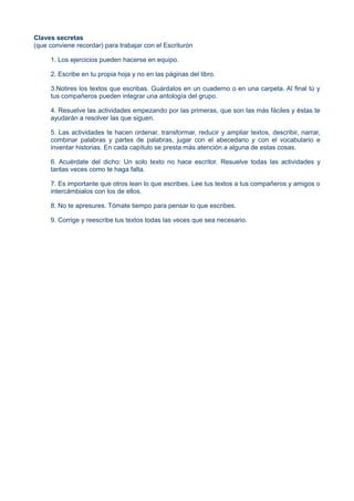 Claves secretas
(que conviene recordar) para trabajar con el Escriturón
1. Los ejercicios pueden hacerse en equipo.
2. Escribe en tu propia hoja y no en las páginas del libro.
3.Notires los textos que escribas. Guárdalos en un cuaderno o en una carpeta. Al final tú y
tus compañeros pueden integrar una antología del grupo.
4. Resuelve las actividades empezando por las primeras, que son las más fáciles y éstas te
ayudarán a resolver las que siguen.
5. Las actividades te hacen ordenar, transformar, reducir y ampliar textos, describir, narrar,
combinar palabras y partes de palabras, jugar con el abecedario y con el vocabulario e
inventar historias. En cada capítulo se presta más atención a alguna de estas cosas.
6. Acuérdate del dicho: Un solo texto no hace escritor. Resuelve todas las actividades y
tantas veces como te haga falta.
7. Es importante que otros lean lo que escribes. Lee tus textos a tus compañeros y amigos o
intercámbialos con los de ellos.
8. No te apresures. Tómate tiempo para pensar lo que escribes.
9. Corrige y reescribe tus textos todas las veces que sea necesario.
 