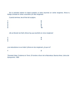 De la actividad anterior te habrá quedado un texto resumido en veinte renglones. Ahora tu
trabajo consiste en volver a escribirlo ¡en diez renglones!
Cuando termines, lee al final de la página.
1
2
3
4
5
6
7
8
9
10
¡No se librarán tan fácil! ¡Ahora hay que escribirlo en cinco renglones!
1
2
3
4
5
¡Los reducidores no se rinden! ¡Ahora en dos renglones! ¿A que no?
1 2
*Graciela Cabal, Cuidemos la Tierra. El hombre a favor de la Naturaleza, Buenos Aires, Libros del
Quirquincho, 1990.
 