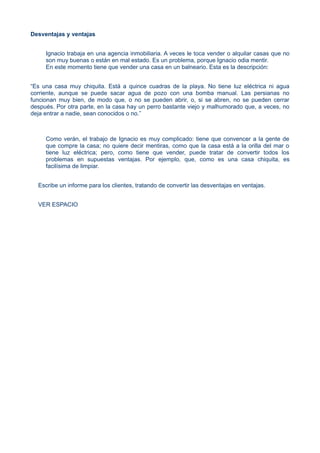 Desventajas y ventajas
Ignacio trabaja en una agencia inmobiliaria. A veces le toca vender o alquilar casas que no
son muy buenas o están en mal estado. Es un problema, porque Ignacio odia mentir.
En este momento tiene que vender una casa en un balneario. Esta es la descripción:
“Es una casa muy chiquita. Está a quince cuadras de la playa. No tiene luz eléctrica ni agua
corriente, aunque se puede sacar agua de pozo con una bomba manual. Las persianas no
funcionan muy bien, de modo que, o no se pueden abrir, o, si se abren, no se pueden cerrar
después. Por otra parte, en la casa hay un perro bastante viejo y malhumorado que, a veces, no
deja entrar a nadie, sean conocidos o no.”
Como verán, el trabajo de Ignacio es muy complicado: tiene que convencer a la gente de
que compre la casa; no quiere decir mentiras, como que la casa está a la orilla del mar o
tiene luz eléctrica; pero, como tiene que vender, puede tratar de convertir todos los
problemas en supuestas ventajas. Por ejemplo, que, como es una casa chiquita, es
facilísima de limpiar.
Escribe un informe para los clientes, tratando de convertir las desventajas en ventajas.
VER ESPACIO
 