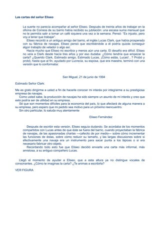 Las cartas del señor Eliseo
La suerte no parecía acompañar al señor Eliseo. Después de treinta años de trabajar en la
oficina de Correos de su barrio había recibido su jubilación: una escasa suma mensual que
no le permitía salir a tomar un café siquiera una vez a la semana. Pensó: “Es injusto, pero
voy a tener que trabajar”.
Eliseo recordó a un antiguo amigo del barrio, el inglés Lucas Clark, que había prosperado
con su fábrica de navajas. Eliseo pensó que escribiéndole a él podría quizás conseguir
algún trabajito de velador o algo así.
Hacía mucho que Eliseo no escribía y menos aún una carta. El desafío era difícil. Eliseo
no veía a Clark desde hacía tres años y por eso dudaba: ¿Cómo tendría que empezar la
carta? ¿Querido Clark, Estimado amigo, Estimado Lucas, ¡Cómo estás, Lucas!…? Probó y
probó, hasta que al fin, ayudado por Lucrecia, su esposa, que era maestra, terminó con una
versión que lo conformaba:
San Miguel, 21 de junio de 1994
Estimado Señor Clark:
Me es grato dirigirme a usted a fin de hacerle conocer mi interés por integrarme a su prestigiosa
empresa de navajas.
Como usted sabe, la producción de navajas ha sido siempre un asunto de mi interés y creo que
esto podría ser de utilidad en su empresa.
Sé que son momentos difíciles para la economía del país, lo que afectará de alguna manera a
su empresa, pero espero que mi pedido sea motivo para un próximo reencuentro.
Sin otro particular, lo saluda muy atentamente
Eliseo Fernández
Después de escribir esta versión, Eliseo seguía dudando. Se acordaba de los momentos
compartidos con Lucas antes de que éste se fuera del barrio, cuando proyectaban la fábrica
de navajas, de las apasionadas charlas —cafecito de por medio— sobre cómo incrementar
las funciones de éstas, sobre cómo reducir su tamaño, y las largas discusiones sobre si
efectivamente una navaja era un instrumento para sacar punta a los lápices o si era
necesario fabricar otro objeto.
Recordando todo esto fue que Eliseo decidió enviarle una carta más informal, más
amistosa, a su antiguo compañero Lucas.
Llegó el momento de ayudar a Eliseo, que a esta altura ya no distingue vocales de
consonantes. ¿Cómo te imaginas la carta? ¿Te animas a escribirla?
VER FIGURA
 