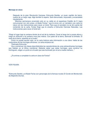 Mensaje en clave
Después de la gran Revolución francesa, Edmundo Dantés, un joven capïtán de barco,
vuelve de un largo viaje. Algo terrible lo espera. Será denunciado, enjuiciado y encarcelado
injustamente.
Mientras permanece encerrado solo en su celda en el espantoso Castillo de If, logra
comunicarse con otro preso, el Abate Farías,* que le envía con un carcelero una carta en
clave con las instrucciones para cavar un túnel. Para que el carcelero no se dé cuenta del
contenido de la carta, Farías finge que le enseña a Edmundo Ciencias Naturales. Las
instrucciones para cavar el túnel son:
“Elegir el lugar bajo la ventana donde da el sol de la mañana. Cavar el largo de tu propia altura y
luego en dirección a la ventana unos tres metros. Con parte de la tierra, disimular la entrada. El
resto de la tierra, repartirlo en el suelo.”
Como no puede escribir esto, en la carta traduce esta información a una clave: habla de las
costumbres de las hormigas africanas. La carta empieza así:
“Estimado Edmundo:
Voy a comenzar mis clases describiéndote las características de unas extraordinarias hormigas
que habitan en el Africa meridional. Deberás saber que estas hormigas, para construir su
hormiguero, eligen un punto en el suelo que sea iluminado por el sol a media mañana...”
¿Te animas a completar la carta en clave de Farías?
VER FIGURA
*Edmundo Dantés y el Abate Farías son personajes de la famosa novela El Conde de Montecristo
de Alejandro Dumas.
 