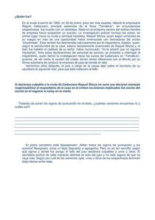 ¿Quién fue?
En el crudo invierno de 1969, un 30 de enero, para ser más exactos, falleció el empresario
Régulo Cattanzaro, principal accionista de la firma “Tómate-lo”, en circunstancias
sospechosas: fue muerto con un abrelatas. Nada en la próspera carrera del exitoso hombre
de empresa hacía sospechar un suicidio. La investigación policial condujo las pistas, en
primer lugar, hacia su viuda y principal heredera, Raquel Sforza, quien según versiones de
su suegra en más de una oportunidad había amenazado con deshacerse del occiso
“triturándolo”. Esta versión fue desmentida calurosamente por el mayordomo, Gastón, quien,
según la servidumbre de la casa, estaría secretamente enamorado de Raquel Sforza y, ni
bien fue hallado el cadáver de su señor, había murmurado: “Yo le advertí que no siguiera
insultando”. Ante estas declaraciones del personal de servicio, se procedió a interrogar al
mayordomo, quien derivó la investigación hacia los socios de Cattanzaro en “Tómate-lo”,
quienes, de ser cierta la versión del criado, tenían serias diferencias con el difunto por su
forma autoritaria de conducir la empresa de jugo de tomate en lata.
Veinticinco años después, el juez a cargo de la causa dejó sobre el escritorio de su
secretario la siguiente nota, para que éste redactara el fallo:
Si declarare culpable a la viuda de Cattanzaro Raquel Sforza no seria una decision acertada
responsabilizar al mayordomo de la casa en el crimen no estarian implicados los socios del
occiso en el negocio si estoy en lo cierto.
Tratando de poner los signos de puntuación en el texto, ¿cuántas versiones encuentras tú y
cuáles son?
______________________________________________________________________________
______________________________________________________________________________
______________________________________________________________________________
______________________________________________________________________________
______________________________________________________________________________
______________________________________________________
El pobre secretario está desesperado: ¡faltan todos los signos de puntuación y los
acentos! Resignado, toma un lápiz dispuesto a agregarlos. Pero no es tan sencillo; según
qué signos y dónde los ponga, el fallo del juez declarará culpables a unos u otros. El
secretario puntuó de siete maneras distintas la nota del juez y no está seguro de que no
haya más. Según por cuál de las versiones opte, unos u otros de los sospechosos dormirán
largo tiempo entre rejas.
 