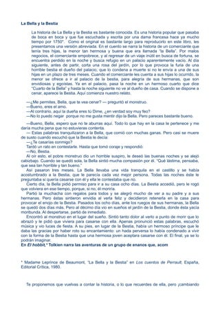 La Bella y la Bestia
La historia de La Bella y la Bestia es bastante conocida. Es una historia popular que pasaba
de boca en boca y que fue escuchada y escrita por una dama francesa hace ya mucho
tiempo por 1750*. Como el original es bastante largo para reproducirlo en este libro, les
presentamos una versión abreviada. En el cuento se narra la historia de un comerciante que
tenía tres hijas, la menor tan hermosa y buena que era llamada “la Bella”. Por malos
negocios, el comerciante empobrece, y al regresar de un viaje inútil en busca de fortuna, se
encuentra perdido en la noche y busca refugio en un palacio aparentemente vacío. Al día
siguiente, antes de partir, corta una rosa del jardín, por lo que provoca la furia de una
horrible bestia el dueño del palacio, que lo condena a muerte si no le envía a una de sus
hijas en un plazo de tres meses. Cuando el comerciante les cuenta a sus hijas lo ocurrido, la
menor se ofrece a ir al palacio de la bestia, para alegría de sus hermanas, que son
envidiosas y egoístas. Ya en el palacio, pasa la noche en un hermoso cuarto que dice
“Cuarto de la Bella” y hasta la noche siguiente no ve al dueño de casa. Cuando se dispone a
cenar, aparece la Bestia. Aquí comienza nuestro relato.
—¿Me permites, Bella, que te vea cenar? — preguntó el monstruo.
—Bueno, eres el amo.
—Al contrario, aquí la dueña eres tú Dime, ¿en verdad soy muy feo?
—No lo puedo negar
,
porque no me gusta mentir dijo la Bella. Pero pareces bastante bueno.
—Bueno, Bella, espero que no te aburras aquí. Todo lo que hay en la casa te pertenece y me
daría mucha pena que no estuvieras contenta.
— Estas palabras tranquilizaron a la Bella, que comió con muchas ganas. Pero casi se muere
de susto cuando escuchó que la Bestia le decía:
—¿Te casarías conmigo?
Tardó un rato en contestarle. Hasta que tomó coraje y respondió:
—No, Bestia.
Al oír esto, el pobre monstruo dio un horrible suspiro, le deseó las buenas noches y se alejó
cabizbajo. Cuando se quedó sola, la Bella sintió mucha compasión por él. “Qué lástima, pensaba,
que sea tan horrible y tan bueno.”
Así pasaron tres meses. La Bella llevaba una vida tranquila en el castillo y se había
acostumbrado a la Bestia, que le parecía cada vez mejor persona. Todas las noches éste le
preguntaba si quería casarse con él y ella le contestaba que no.
Cierto día, la Bella pidió permiso para ir a su casa ocho días. La Bestia accedió, pero le rogó
que volviera en ese tiempo, porque, si no, él moriría.
Partió la muchacha con regalos para todos y se alegró mucho de ver a su padre y a sus
hermanas. Pero éstas sintieron envidia al verla feliz y decidieron retenerla en la casa para
provocar el enojo de la Bestia. Pasados los ocho días, ante los ruegos de sus hermanas, la Bella
se quedó dos días más. Pero al décimo día vio en sueños el jardín de la Bestia, donde ésta yacía
moribunda. Al despertarse, partió de inmediato.
Encontró al monstruo en el lugar del sueño. Sintió tanto dolor al verlo a punto de morir que lo
abrazó y le pidió que viviera para casarse con ella. Apenas pronunció estas palabras, escuchó
música y vio luces de fiesta. A su pies, en lugar de la Bestia, había un hermoso príncipe que le
daba las gracias por haber roto su encantamiento: un hada perversa lo había condenado a vivir
con la forma de la Bestia hasta que una hermosa joven aceptara casarse con él. El final, ya se lo
podrán imaginar.
En El hobbit,* Tolkien narra las aventuras de un grupo de enanos que, acom
* Madame Leprince de Beaumont, “La Bella y la Bestia” en Los cuentos de Perrault, España,
Editorial Crítica, 1980.
Te proponemos que vuelvas a contar la historia, o lo que recuerdes de ella, pero ¡cambiando
 