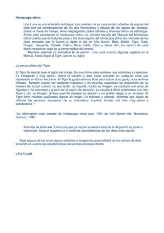 Horóscopo chino
Lina Luna es una afamada astróloga. Las paredes de su casa están cubiertas de mapas del
cielo con las constelaciones de los dos hemisferios y dibujos de los signos del zodíaco.
Sobre la mesa de trabajo, tiene desplegadas cartas astrales y diversos libros de astrología.
Ahora está estudiando el horóscopo chino. La primera lección del Manual del horóscopo
chino cuenta que el Buda les puso a los doce signos del horóscopo chino los nombres de los
doce animales que lo fueron a visitar el día de Año Nuevo: Rata, Búfalo, Tigre, Gato,
Dragón, Serpiente, Caballo, Cabra, Mono, Gallo, Perro y Jabalí. Así, los nativos de cada
signo heredarían algo de la personalidad del animal.
Mientras saborea un aromático té de jazmín, Lina Luna avanza algunas páginas en el
Manual, hasta llegar al Tigre, que es su signo:
La personalidad del Tigre
El Tigre ha nacido bajo el signo del coraje. Es muy firme para sostener sus opiniones y creencias.
Es inteligente y muy rápido. Adora el desafío y ama verse envuelto en cualquier cosa que
represente un futuro excitante. Al Tigre le gusta sentirse libre para actuar a su gusto, odia sentirse
limitado. También puede ser bastante impulsivo y en muchas ocasiones se arrepentirá de su
manera de actuar cuando ya sea tarde. Le importa mucho su imagen, se conduce con aires de
dignidad y de autoridad y quiere ser el centro de atención. Le resultará difícil entenderse con otro
Tigre o con un Dragón: ambos querrán manejar la relación y no podrán llegar a un acuerdo. El
Tigre tiene muchas cualidades dignas de elogio. Es honesto y valiente. Mientras sea capaz de
refrenar los excesos impulsivos de su naturaleza inquieta, tendrá una vida muy plena y
satisfactoria.”*
*La información esta tomada de Horóscopo chino para 1991 de Neil Somer-ville, Barcelona,
Granica, 1990.
Aburrida de tanto leer, Lina Luna que ya va por la tercera taza de té de jazmín se pone a
improvisar. Saca el cuaderno e inventa las características de los otros once signos.
Elige alguno de los once signos restantes e imagina la personalidad de los nativos de éste
teniendo en cuenta las características del animal correspondiente.
VER FIGUR
 