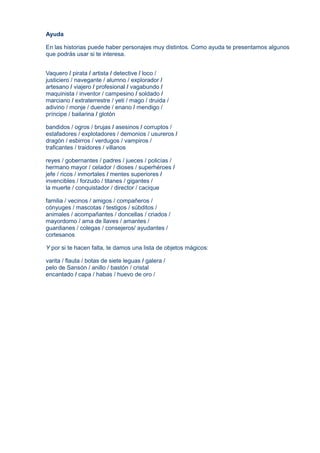 Ayuda
En las historias puede haber personajes muy distintos. Como ayuda te presentamos algunos
que podrás usar si te interesa.
Vaquero / pirata / artista / detective / loco /
justiciero / navegante / alumno / explorador /
artesano / viajero / profesional / vagabundo /
maquinista / inventor / campesino / soldado /
marciano / extraterrestre / yeti / mago / druida /
adivino / monje / duende / enano / mendigo /
príncipe / bailarina / glotón
bandidos / ogros / brujas / asesinos / corruptos /
estafadores / explotadores / demonios / usureros /
dragón / esbirros / verdugos / vampiros /
traficantes / traidores / villanos
reyes / gobernantes / padres / jueces / policías /
hermano mayor / celador / dioses / superhéroes /
jefe / ricos / inmortales / mentes superiores /
invencibles / forzudo / titanes / gigantes /
la muerte / conquistador / director / cacique
familia / vecinos / amigos / compañeros /
cónyuges / mascotas / testigos / súbditos /
animales / acompañantes / doncellas / criados /
mayordomo / ama de llaves / amantes /
guardianes / colegas / consejeros/ ayudantes /
cortesanos
Y por si te hacen falta, te damos una lista de objetos mágicos:
varita / flauta / botas de siete leguas / galera /
pelo de Sansón / anillo / bastón / cristal
encantado / capa / habas / huevo de oro /
 