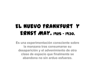 El Nuevo Frankfurt y
Ernst May. 1925 – 1930.
Es una experimentación consciente sobre
la manzana tras consumarse su
desaparición y el advenimiento de otra
clase de espacio que finalmente se
abandona no sin arduo esfuerzo.
 