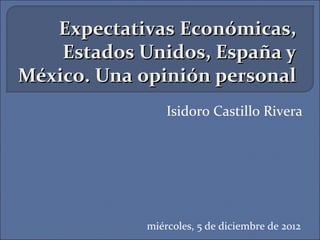 Expectativas Económicas,
    Estados Unidos, España y
México. Una opinión personal
                Isidoro Castillo Rivera




            miércoles, 5 de diciembre de 2012
 