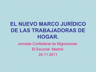 EL NUEVO MARCO JURÍDICO DE LAS TRABAJADORAS DE HOGAR. Jornada Confederal de Migraciones  El Escorial. Madrid. 24.11.2011 