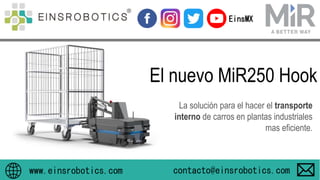 El nuevo MiR250 Hook
www.einsrobotics.com
EinsMX
La solución para el hacer el transporte
interno de carros en plantas industriales
mas eficiente.
contacto@einsrobotics.com
 