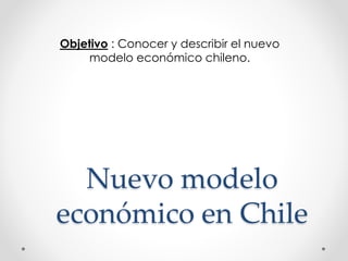 Objetivo : Conocer y describir el nuevo 
modelo económico chileno. 
Nuevo modelo 
económico en Chile 
 