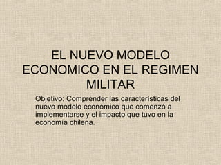 EL NUEVO MODELO
ECONOMICO EN EL REGIMEN
MILITAR
Objetivo: Comprender las características del
nuevo modelo económico que comenzó a
implementarse y el impacto que tuvo en la
economía chilena.

 
