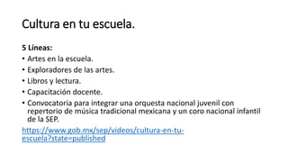 Cultura en tu escuela.
5 Líneas:
• Artes en la escuela.
• Exploradores de las artes.
• Libros y lectura.
• Capacitación docente.
• Convocatoria para integrar una orquesta nacional juvenil con
repertorio de música tradicional mexicana y un coro nacional infantil
de la SEP.
https://www.gob.mx/sep/videos/cultura-en-tu-
escuela?state=published
 