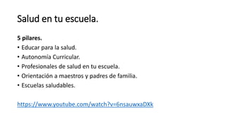 Salud en tu escuela.
5 pilares.
• Educar para la salud.
• Autonomía Curricular.
• Profesionales de salud en tu escuela.
• Orientación a maestros y padres de familia.
• Escuelas saludables.
https://www.youtube.com/watch?v=6nsauwxaDXk
 