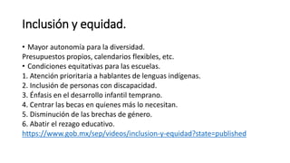 Inclusión y equidad.
• Mayor autonomía para la diversidad.
Presupuestos propios, calendarios flexibles, etc.
• Condiciones equitativas para las escuelas.
1. Atención prioritaria a hablantes de lenguas indígenas.
2. Inclusión de personas con discapacidad.
3. Énfasis en el desarrollo infantil temprano.
4. Centrar las becas en quienes más lo necesitan.
5. Disminución de las brechas de género.
6. Abatir el rezago educativo.
https://www.gob.mx/sep/videos/inclusion-y-equidad?state=published
 