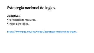Estrategia nacional de ingles.
2 objetivos:
• Formación de maestros.
• Inglés para todos.
https://www.gob.mx/sep/videos/estrategia-nacional-de-ingles
 