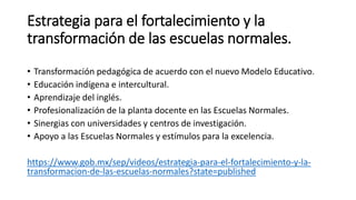 Estrategia para el fortalecimiento y la
transformación de las escuelas normales.
• Transformación pedagógica de acuerdo con el nuevo Modelo Educativo.
• Educación indígena e intercultural.
• Aprendizaje del inglés.
• Profesionalización de la planta docente en las Escuelas Normales.
• Sinergias con universidades y centros de investigación.
• Apoyo a las Escuelas Normales y estímulos para la excelencia.
https://www.gob.mx/sep/videos/estrategia-para-el-fortalecimiento-y-la-
transformacion-de-las-escuelas-normales?state=published
 