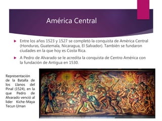 América Central
 Entre los años 1523 y 1527 se completó la conquista de América Central
(Honduras, Guatemala, Nicaragua, El Salvador). También se fundaron
ciudades en la que hoy es Costa Rica.
 A Pedro de Alvarado se le acredita la conquista de Centro América con
la fundación de Antigua en 1530.
Representación
de la Batalla de
los Llanos del
Pinal (1524), en la
que Pedro de
Alvarado venció al
lider Kiche-Maya
Tecun Uman
 