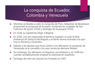 La conquista de Ecuador,
Colombia y Venezuela
 Mientras se llevaba a cabo la conquista de Perú, Sebastián de Benalcázar
emprendió la conquista de Ecuador, fundando las ciudades de San
Francisco de Quito (1534) y Santiago de Guayaquil (1535).
 En 1538, su expedición llegó a Bogotá.
 En 1550, una vez instaurado el dominio español, se creó la Real
Audiencia de Santa Fe de Bogotá y se llamó Nueva Granada a lo que
hoy es Panamá y Colombia.
 Debido a las deudas que tenia Carlos I con Alemania, la conquista de
Venezuela se le concedió a la casa comercial alemana Welser.
 Sin embargo, los alemanes no lograron consolidarse y, en 1548 fue
cuando verdaderamente empezó la colonización española.
 Santiago de León de Caracas fue fundado en 1567.
 
