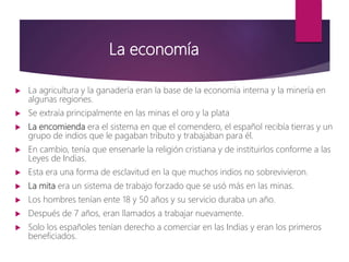 La economía
 La agricultura y la ganadería eran la base de la economía interna y la minería en
algunas regiones.
 Se extraía principalmente en las minas el oro y la plata
 La encomienda era el sistema en que el comendero, el español recibía tierras y un
grupo de indios que le pagaban tributo y trabajaban para él.
 En cambio, tenía que ensenarle la religión cristiana y de instituirlos conforme a las
Leyes de Indias.
 Esta era una forma de esclavitud en la que muchos indios no sobrevivieron.
 La mita era un sistema de trabajo forzado que se usó más en las minas.
 Los hombres tenían ente 18 y 50 años y su servicio duraba un año.
 Después de 7 años, eran llamados a trabajar nuevamente.
 Solo los españoles tenían derecho a comerciar en las Indias y eran los primeros
beneficiados.
 
