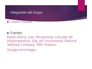  Integrantes del Grupo:
 Cristina Constantino
 Lisbeth Rosales
 Fuentes:
Kattan-Ibarra, Juan. Perspectivas culturales de
Hispanoamérica. 2da. ed. Lincolnwood: National
Textbook Company, 1995. Impreso.
Google.com/images
 